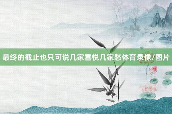 最终的截止也只可说几家喜悦几家愁体育录像/图片