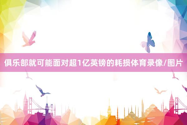 俱乐部就可能面对超1亿英镑的耗损体育录像/图片
