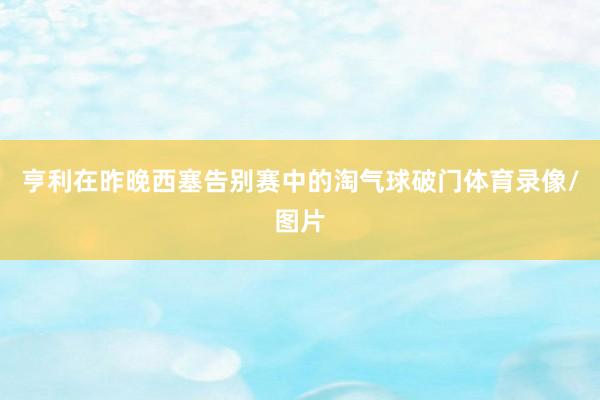 亨利在昨晚西塞告别赛中的淘气球破门体育录像/图片