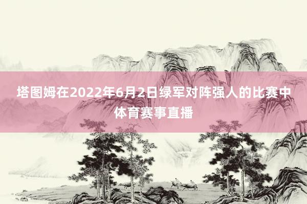 塔图姆在2022年6月2日绿军对阵强人的比赛中体育赛事直播