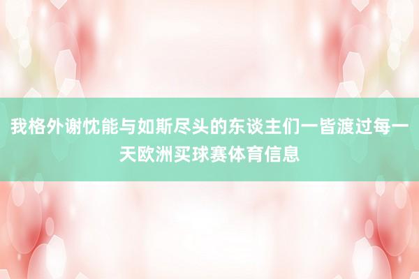 我格外谢忱能与如斯尽头的东谈主们一皆渡过每一天欧洲买球赛体育信息