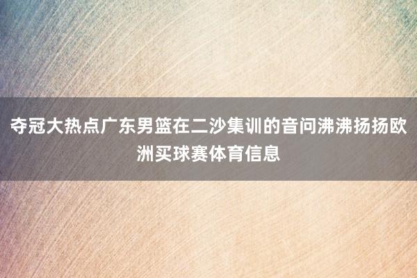 夺冠大热点广东男篮在二沙集训的音问沸沸扬扬欧洲买球赛体育信息