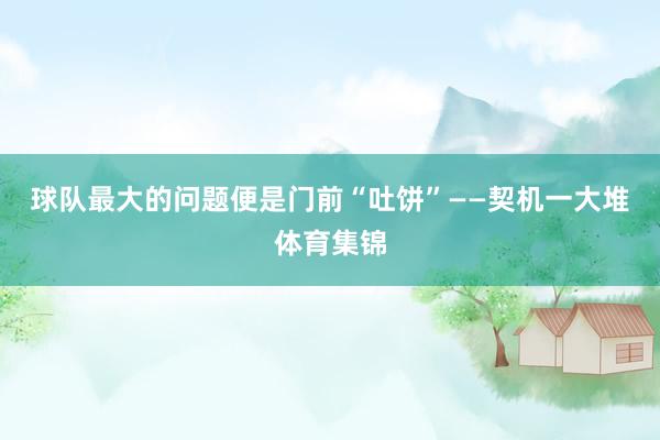 球队最大的问题便是门前“吐饼”——契机一大堆体育集锦