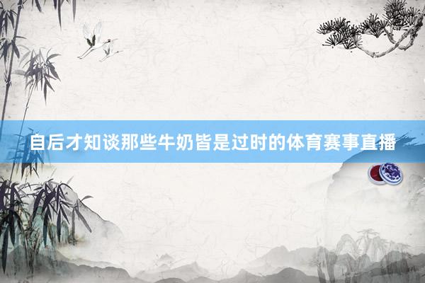 自后才知谈那些牛奶皆是过时的体育赛事直播