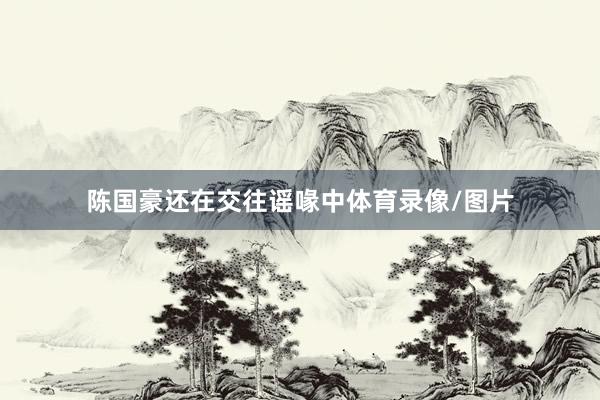 陈国豪还在交往谣喙中体育录像/图片