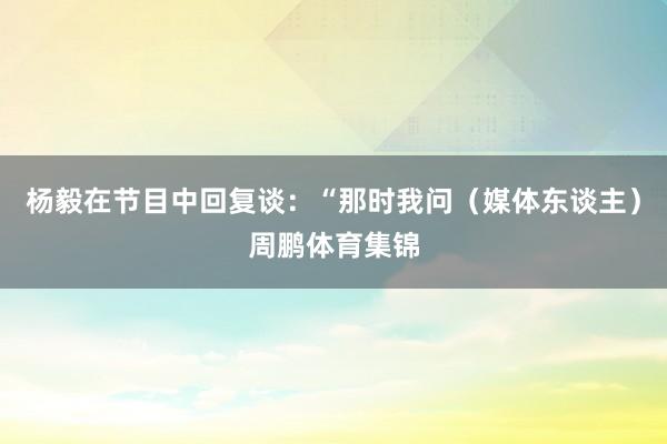 杨毅在节目中回复谈:“那时我问(媒体东谈主)周鹏体育集锦