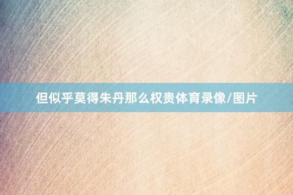 但似乎莫得朱丹那么权贵体育录像/图片