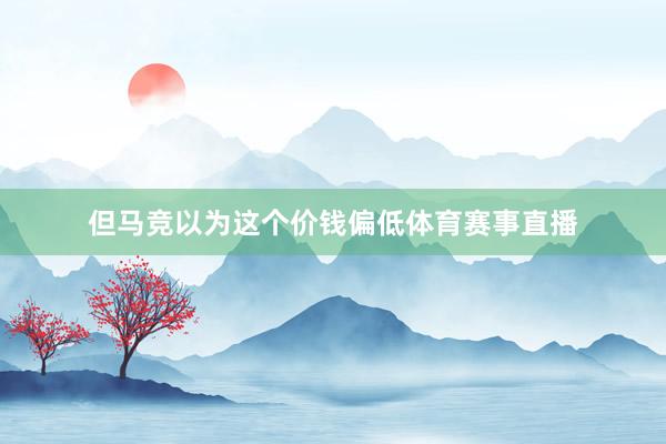 但马竞以为这个价钱偏低体育赛事直播