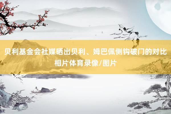 贝利基金会社媒晒出贝利、姆巴佩侧钩破门的对比相片体育录像/图片