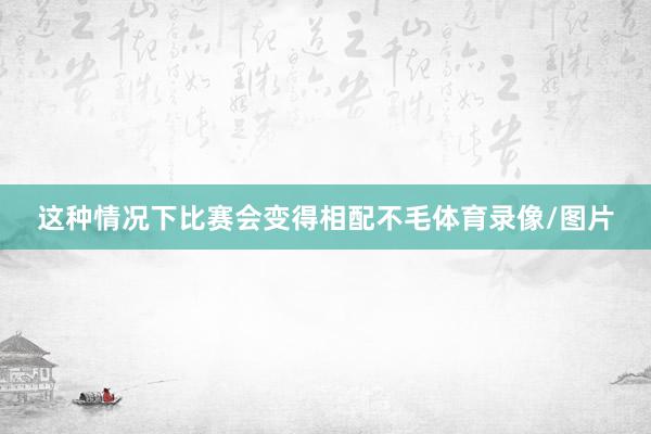 这种情况下比赛会变得相配不毛体育录像/图片
