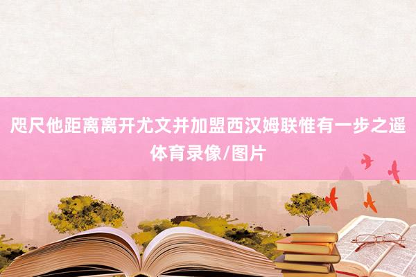 咫尺他距离离开尤文并加盟西汉姆联惟有一步之遥体育录像/图片