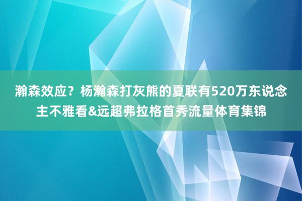 瀚森效应？杨瀚森打灰熊的夏联有520万东说念主不雅看&远超弗拉格首秀流量体育集锦