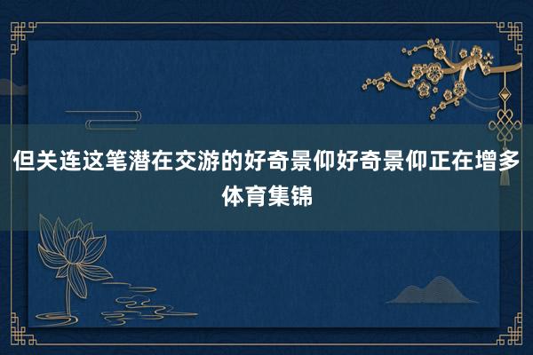 但关连这笔潜在交游的好奇景仰好奇景仰正在增多体育集锦