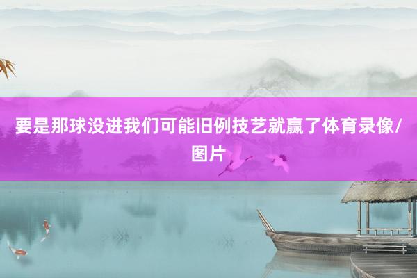 要是那球没进我们可能旧例技艺就赢了体育录像/图片