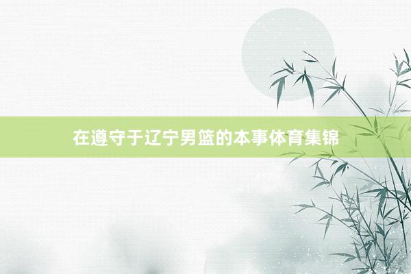 在遵守于辽宁男篮的本事体育集锦