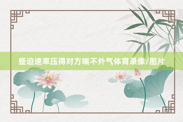 蹙迫速率压得对方喘不外气体育录像/图片