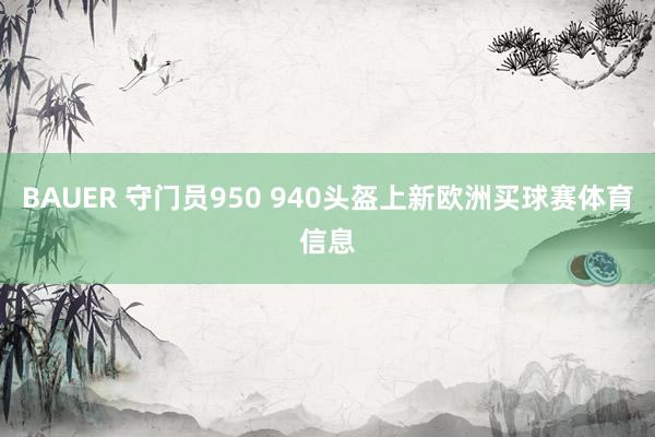 BAUER 守门员950 940头盔上新欧洲买球赛体育信息