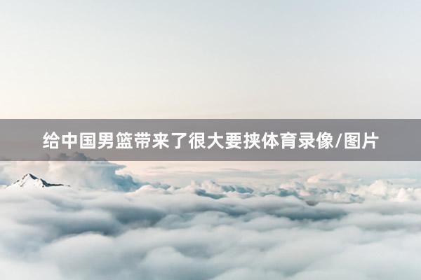 给中国男篮带来了很大要挟体育录像/图片