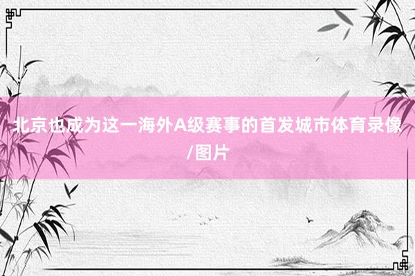 北京也成为这一海外A级赛事的首发城市体育录像/图片
