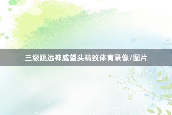 三级跳远神威望头精致体育录像/图片