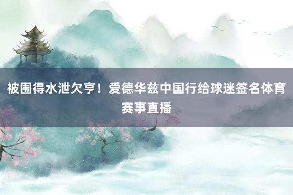 被围得水泄欠亨！爱德华兹中国行给球迷签名体育赛事直播