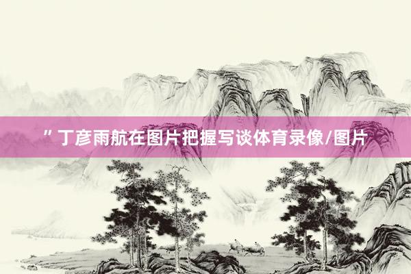 ”丁彦雨航在图片把握写谈体育录像/图片