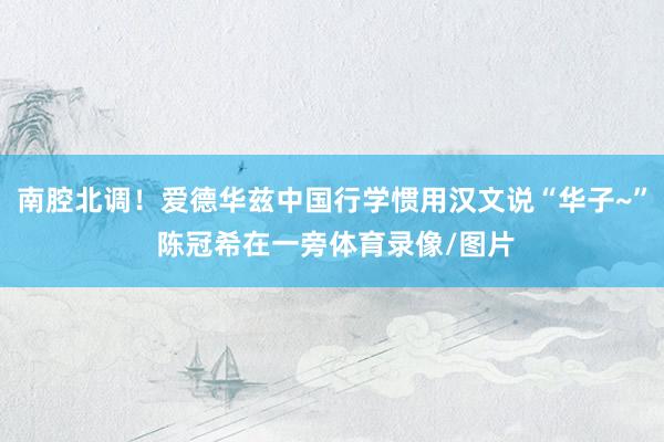 南腔北调！爱德华兹中国行学惯用汉文说“华子~” 陈冠希在一旁体育录像/图片