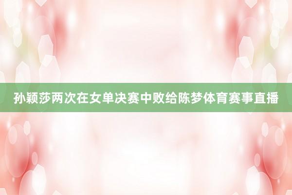 孙颖莎两次在女单决赛中败给陈梦体育赛事直播