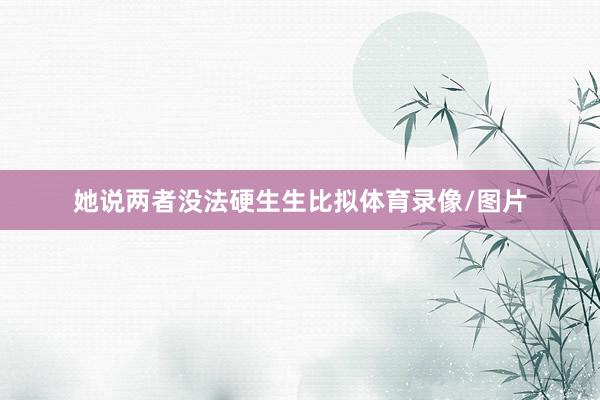 她说两者没法硬生生比拟体育录像/图片