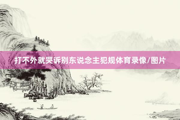 打不外就哭诉别东说念主犯规体育录像/图片