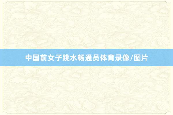中国前女子跳水畅通员体育录像/图片