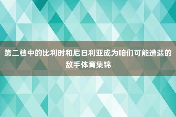 第二档中的比利时和尼日利亚成为咱们可能遭遇的敌手体育集锦