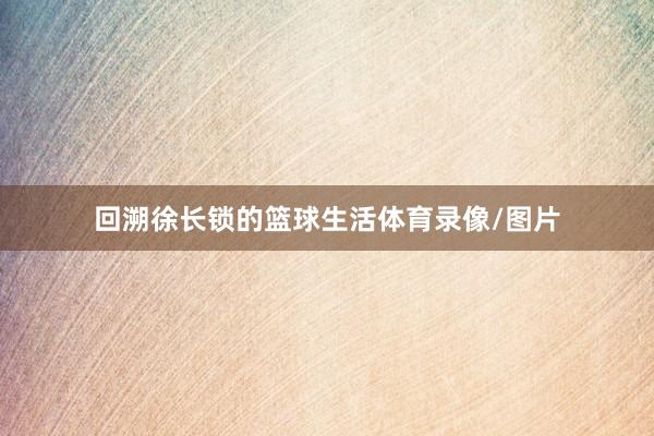 回溯徐长锁的篮球生活体育录像/图片