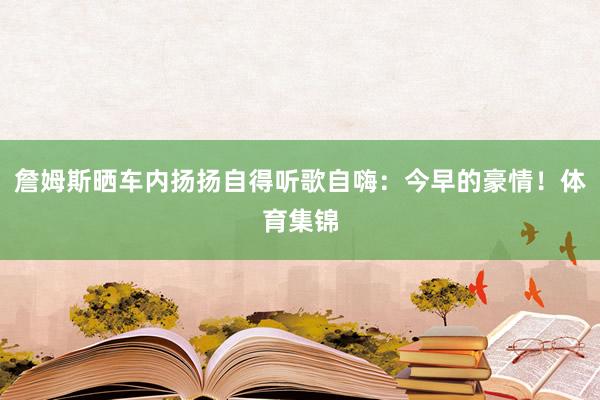 詹姆斯晒车内扬扬自得听歌自嗨：今早的豪情！体育集锦