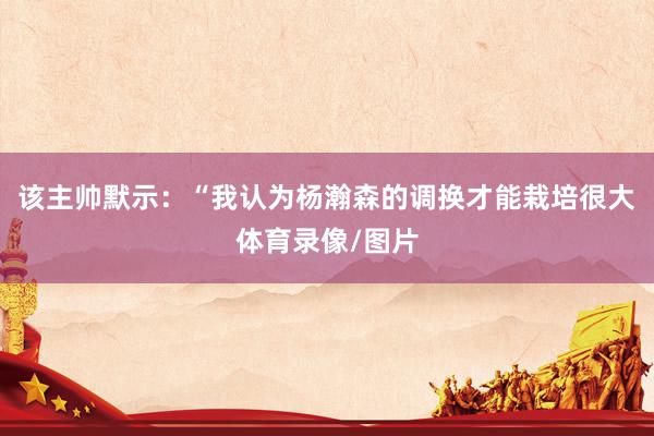 该主帅默示:“我认为杨瀚森的调换才能栽培很大体育录像/图片