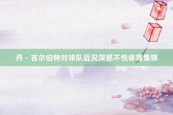 丹 - 吉尔伯特对球队近况深感不悦体育集锦