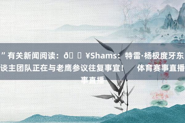 ”有关新闻阅读：💥Shams：特雷·杨极度牙东谈主团队正在与老鹰参议往复事宜！    体育赛事直播