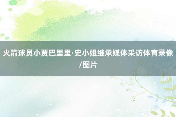 火箭球员小贾巴里里·史小姐继承媒体采访体育录像/图片