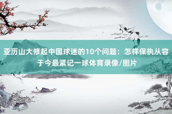 亚历山大修起中国球迷的10个问题：怎样保执从容 于今最紧记一球体育录像/图片