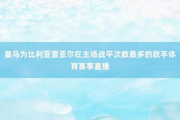 皇马为比利亚雷亚尔在主场战平次数最多的敌手体育赛事直播