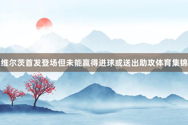 维尔茨首发登场但未能赢得进球或送出助攻体育集锦
