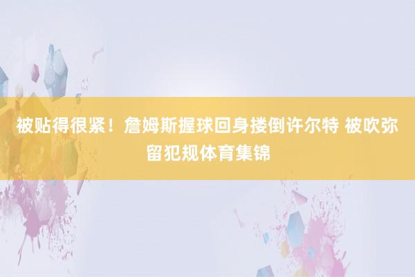 被贴得很紧！詹姆斯握球回身搂倒许尔特 被吹弥留犯规体育集锦