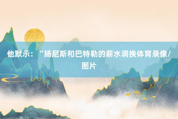 他默示：“扬尼斯和巴特勒的薪水调换体育录像/图片