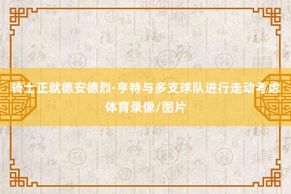 骑士正就德安德烈·亨特与多支球队进行走动考虑体育录像/图片