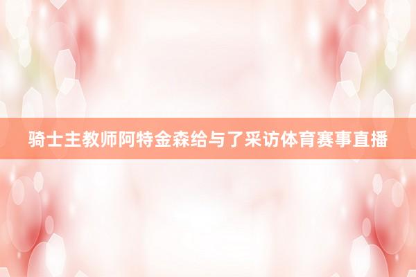 骑士主教师阿特金森给与了采访体育赛事直播