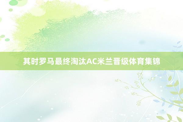 其时罗马最终淘汰AC米兰晋级体育集锦