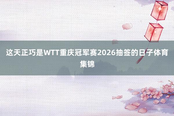 这天正巧是WTT重庆冠军赛2026抽签的日子体育集锦