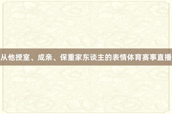 从他授室、成亲、保重家东谈主的表情体育赛事直播