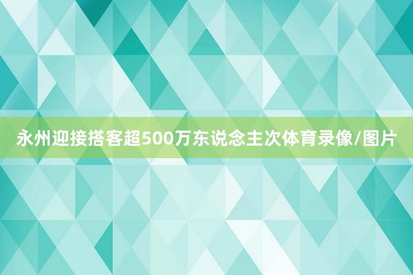 永州迎接搭客超500万东说念主次体育录像/图片