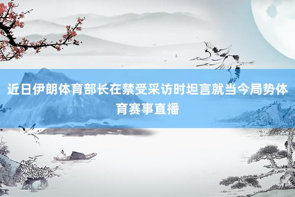 近日伊朗体育部长在禁受采访时坦言就当今局势体育赛事直播